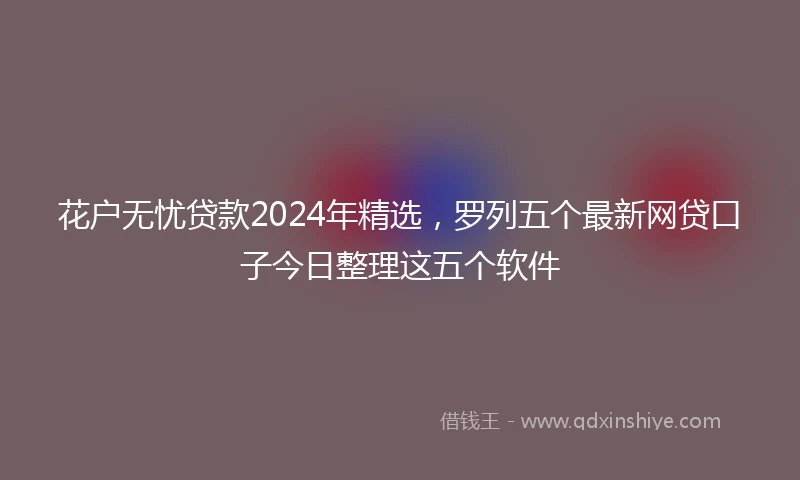 花户无忧贷款2024年精选，罗列五个最新网贷口子今日整理这五个软件