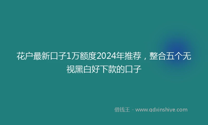 花户最新口子1万额度2024年推荐，整合五个无视黑白好下款的口子