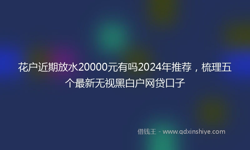 花户近期放水20000元有吗2024年推荐，梳理五个最新无视黑白户网贷口子