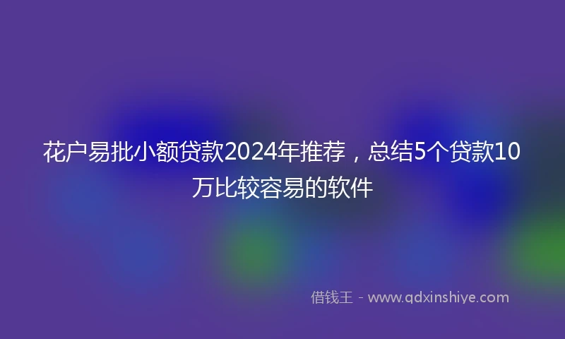 花户易批小额贷款2024年推荐，总结5个贷款10万比较容易的软件