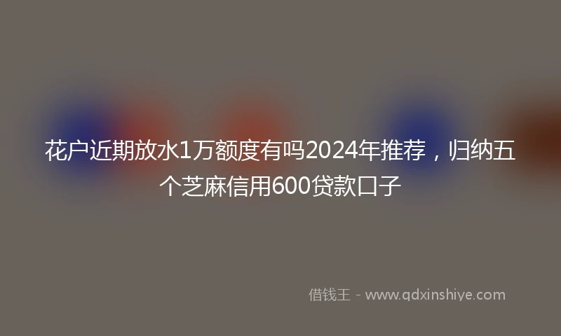 花户近期放水1万额度有吗2024年推荐，归纳五个芝麻信用600贷款口子
