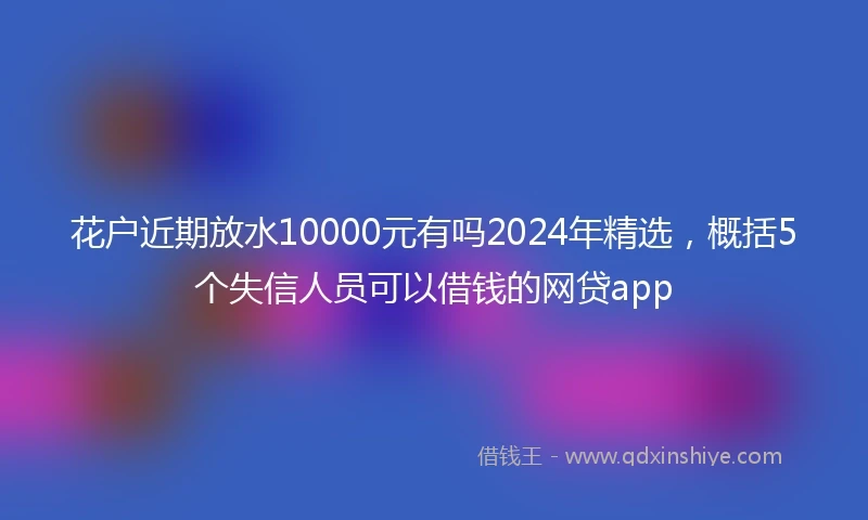 花户近期放水10000元有吗2024年精选，概括5个失信人员可以借钱的网贷app