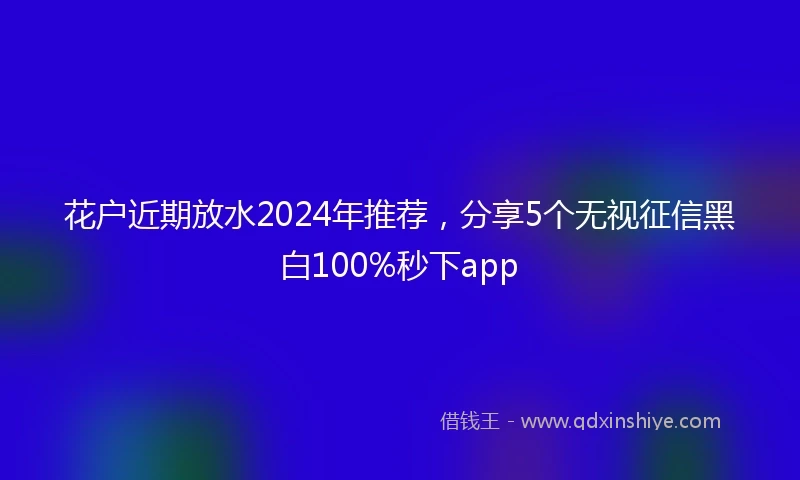 花户近期放水2024年推荐，分享5个无视征信黑白100%秒下app