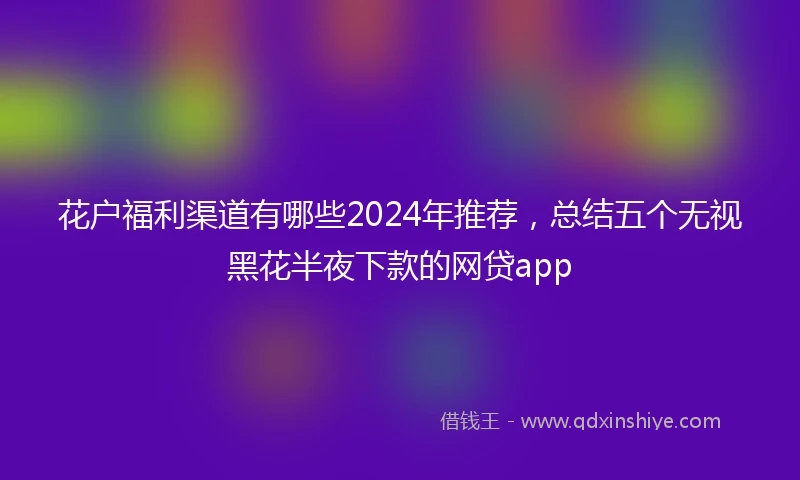 花户福利渠道有哪些2024年推荐，总结五个无视黑花半夜下款的网贷app