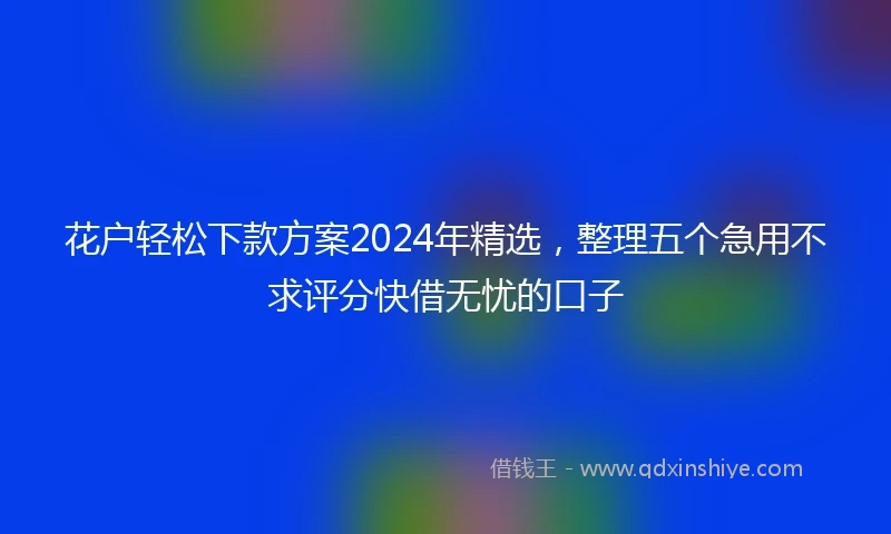 花户轻松下款方案2024年精选，整理五个急用不求评分快借无忧的口子
