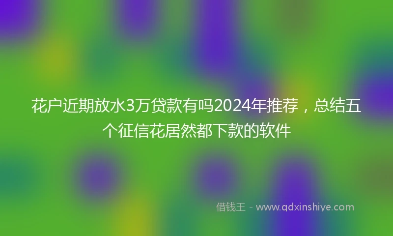 花户近期放水3万贷款有吗2024年推荐，总结五个征信花居然都下款的软件