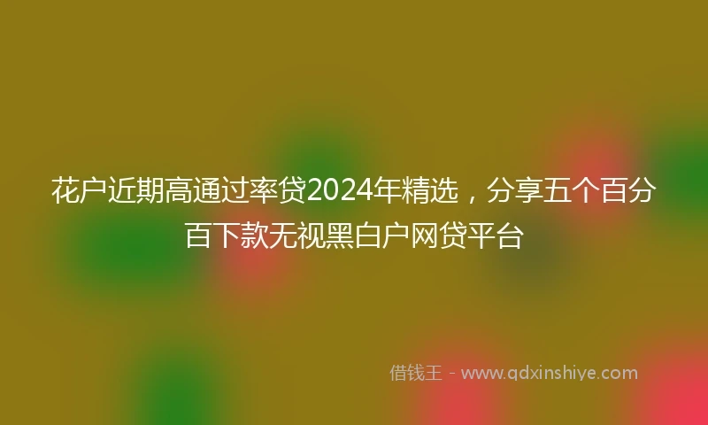 花户近期高通过率贷2024年精选，分享五个百分百下款无视黑白户网贷平台