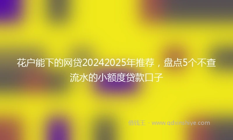 花户能下的网贷20242025年推荐，盘点5个不查流水的小额度贷款口子