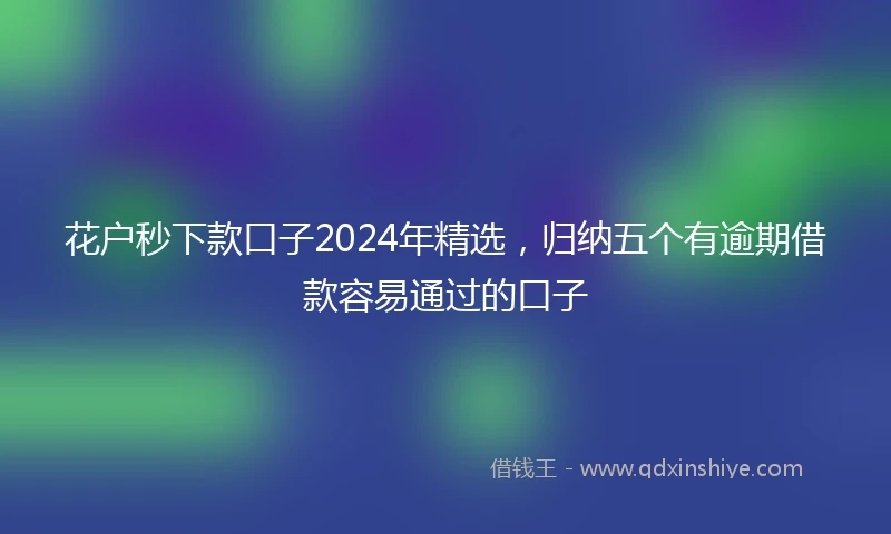 花户秒下款口子2024年精选，归纳五个有逾期借款容易通过的口子
