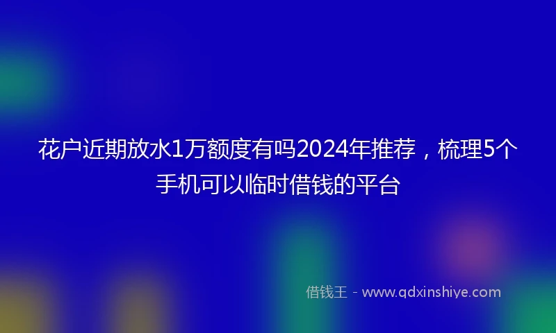 花户近期放水1万额度有吗2024年推荐，梳理5个手机可以临时借钱的平台