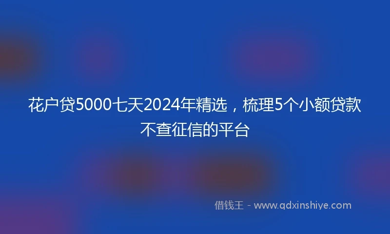 花户贷5000七天2024年精选，梳理5个小额贷款不查征信的平台