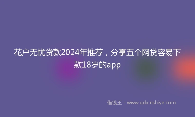 花户无忧贷款2024年推荐，分享五个网贷容易下款18岁的app