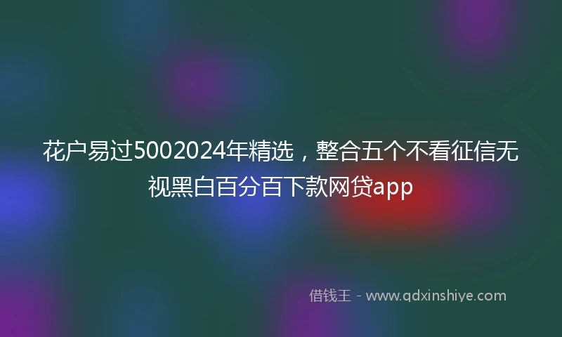 花户易过5002024年精选，整合五个不看征信无视黑白百分百下款网贷app