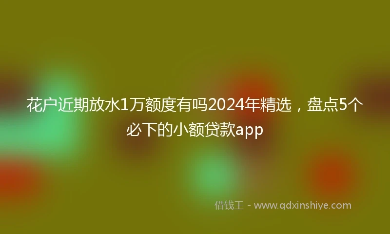 花户近期放水1万额度有吗2024年精选，盘点5个必下的小额贷款app