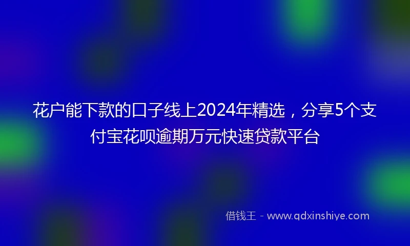花户能下款的口子线上2024年精选，分享5个支付宝花呗逾期万元快速贷款平台
