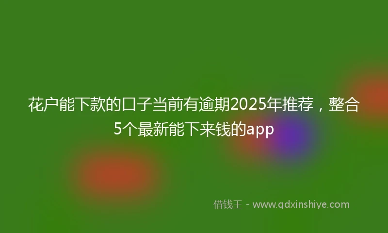 花户能下款的口子当前有逾期2025年推荐，整合5个最新能下来钱的app