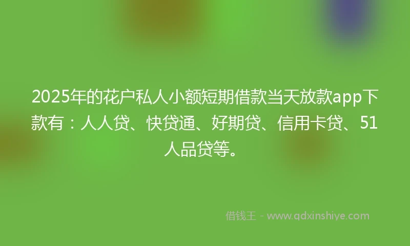 2025年的花户私人小额短期借款当天放款app下款有：人人贷、快贷通、好期贷、信用卡贷、51人品贷等。