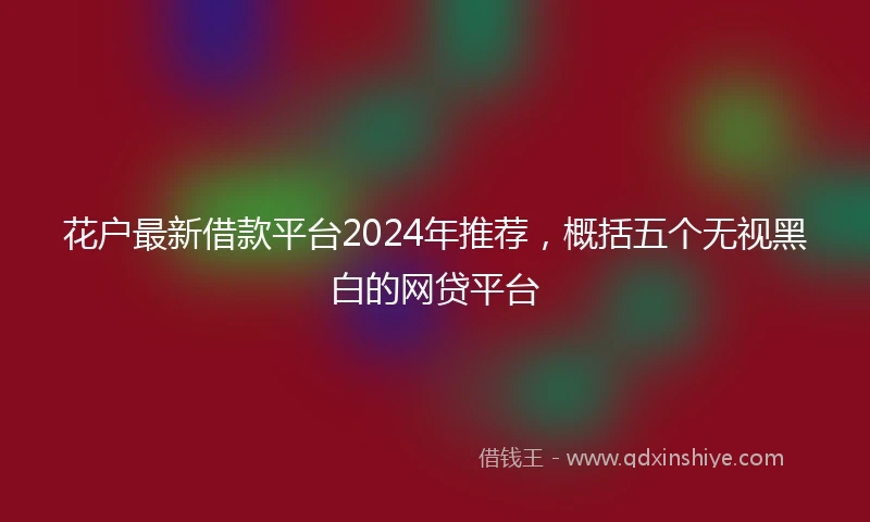 花户最新借款平台2024年推荐，概括五个无视黑白的网贷平台