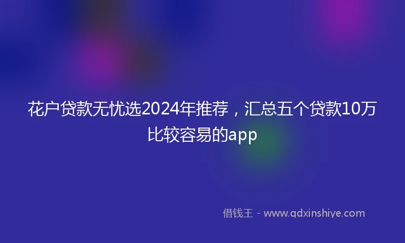 花户贷款无忧选2024年推荐，汇总五个贷款10万比较容易的app