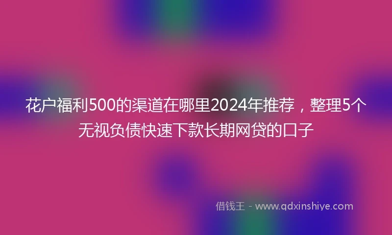 花户福利500的渠道在哪里2024年推荐，整理5个无视负债快速下款长期网贷的口子