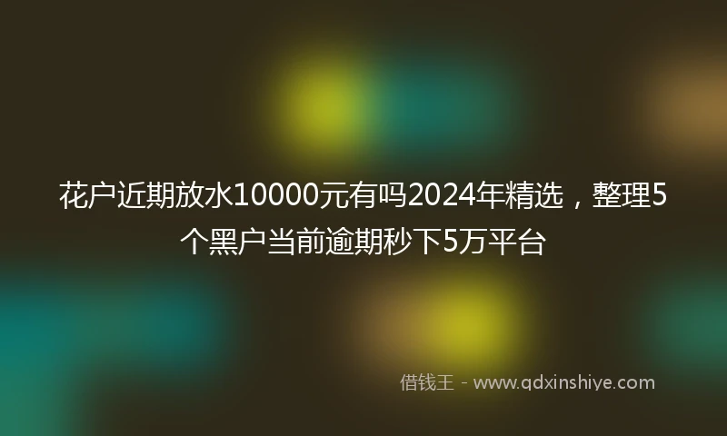 花户近期放水10000元有吗2024年精选，整理5个黑户当前逾期秒下5万平台