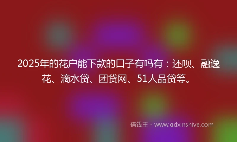 2025年的花户能下款的口子有吗有：还呗、融逸花、滴水贷、团贷网、51人品贷等。