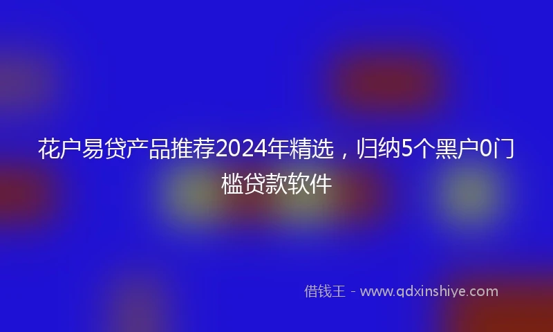花户易贷产品推荐2024年精选，归纳5个黑户0门槛贷款软件