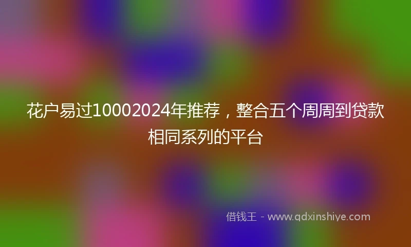 花户易过10002024年推荐，整合五个周周到贷款相同系列的平台