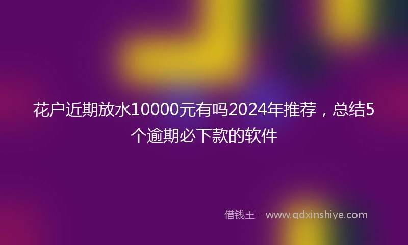 花户近期放水10000元有吗2024年推荐，总结5个逾期必下款的软件