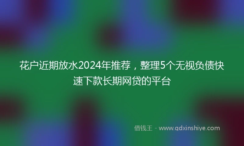 花户近期放水2024年推荐，整理5个无视负债快速下款长期网贷的平台