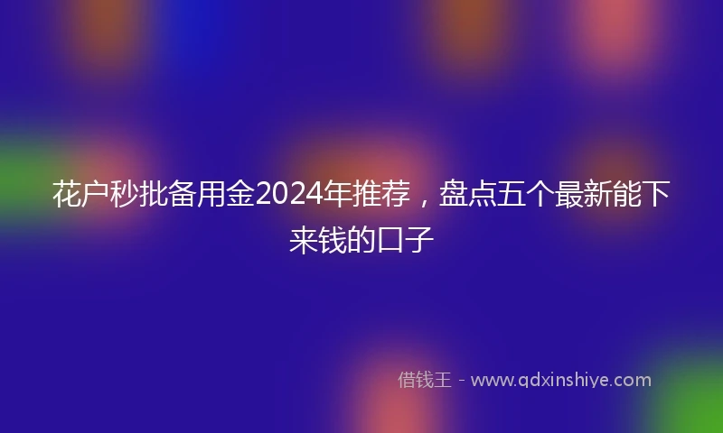 花户秒批备用金2024年推荐，盘点五个最新能下来钱的口子