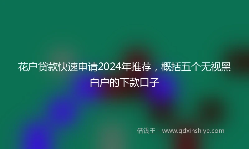 花户贷款快速申请2024年推荐，概括五个无视黑白户的下款口子