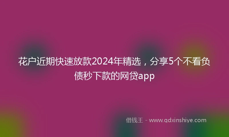 花户近期快速放款2024年精选，分享5个不看负债秒下款的网贷app