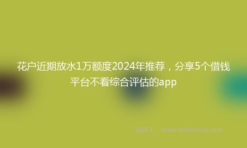 花户近期放水1万额度2024年推荐，分享5个借钱平台不看综合评估的app