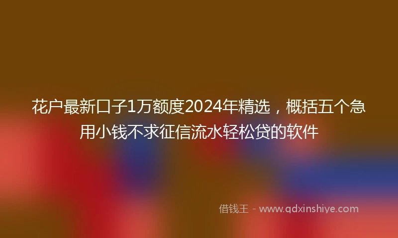 花户最新口子1万额度2024年精选，概括五个急用小钱不求征信流水轻松贷的软件