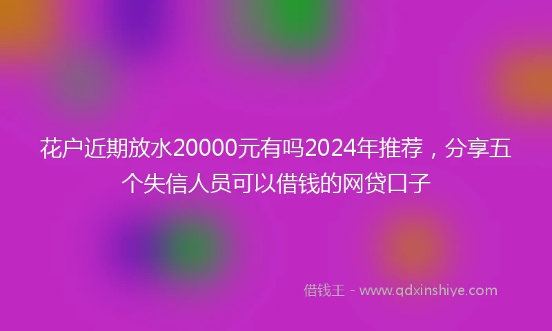 花户近期放水20000元有吗2024年推荐，分享五个失信人员可以借钱的网贷口子