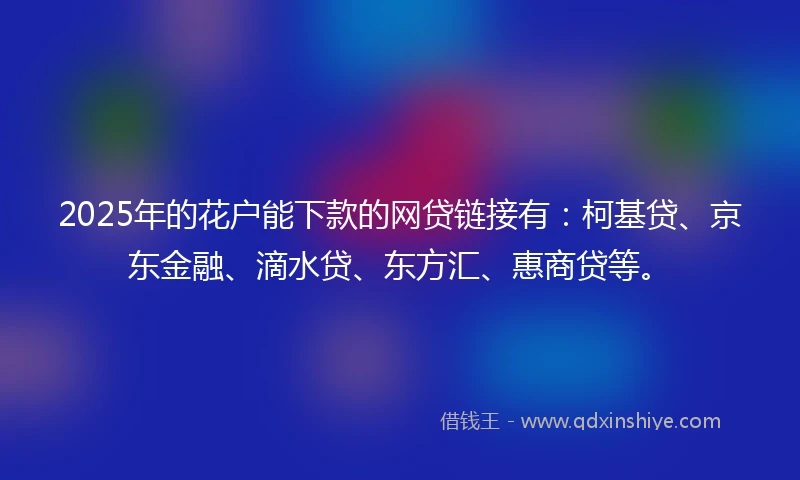 2025年的花户能下款的网贷链接有：柯基贷、京东金融、滴水贷、东方汇、惠商贷等。