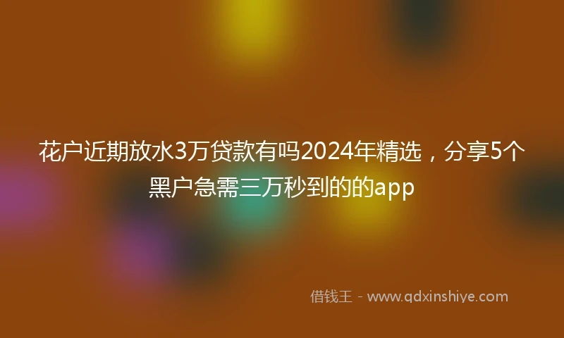 花户近期放水3万贷款有吗2024年精选，分享5个黑户急需三万秒到的的app