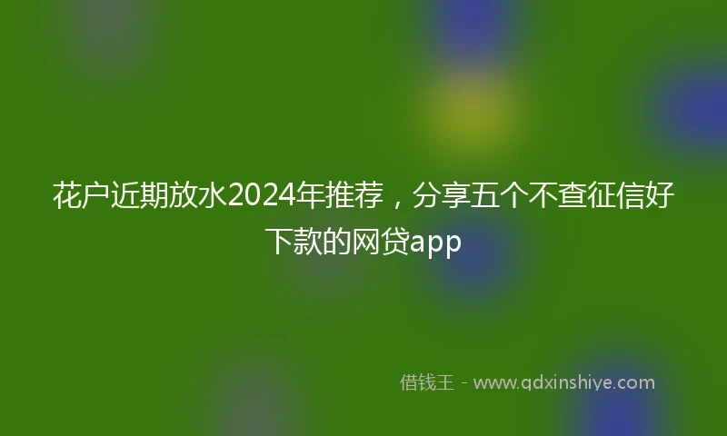 花户近期放水2024年推荐，分享五个不查征信好下款的网贷app