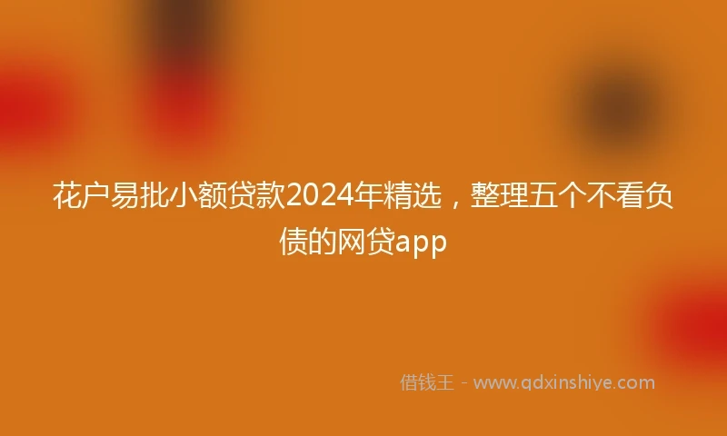 花户易批小额贷款2024年精选，整理五个不看负债的网贷app