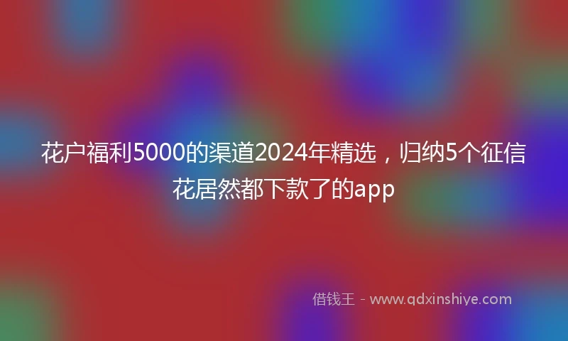 花户福利5000的渠道2024年精选，归纳5个征信花居然都下款了的app