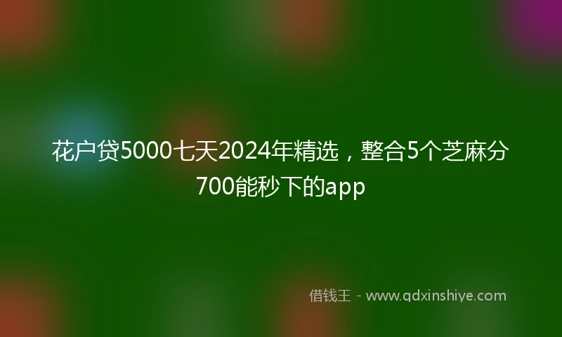 花户贷5000七天2024年精选，整合5个芝麻分700能秒下的app