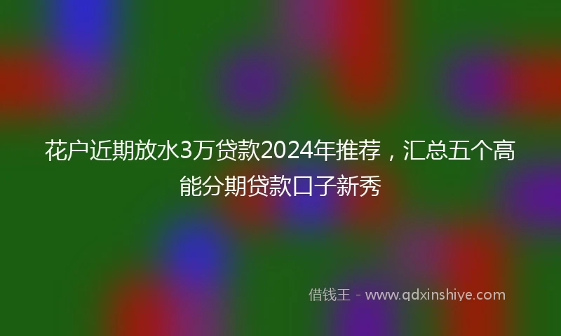花户近期放水3万贷款2024年推荐，汇总五个高能分期贷款口子新秀