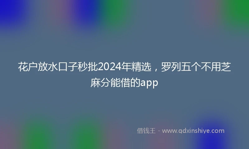 花户放水口子秒批2024年精选，罗列五个不用芝麻分能借的app