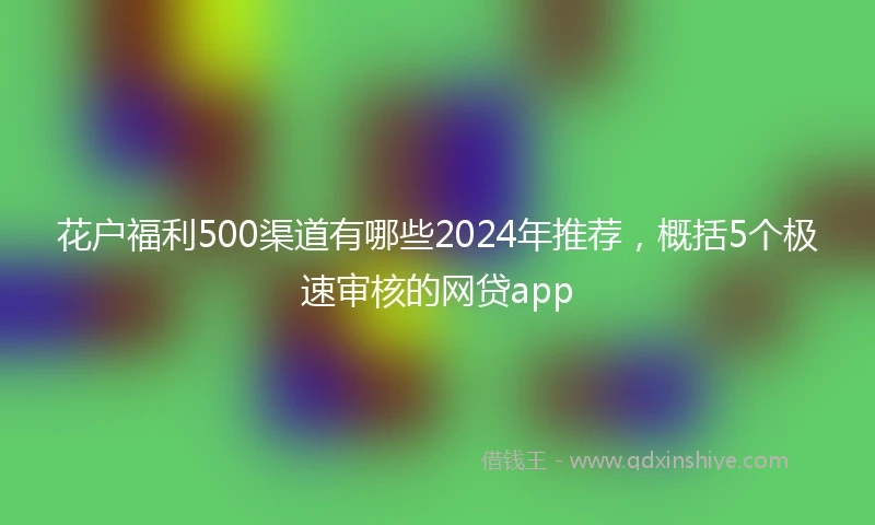 花户福利500渠道有哪些2024年推荐，概括5个极速审核的网贷app