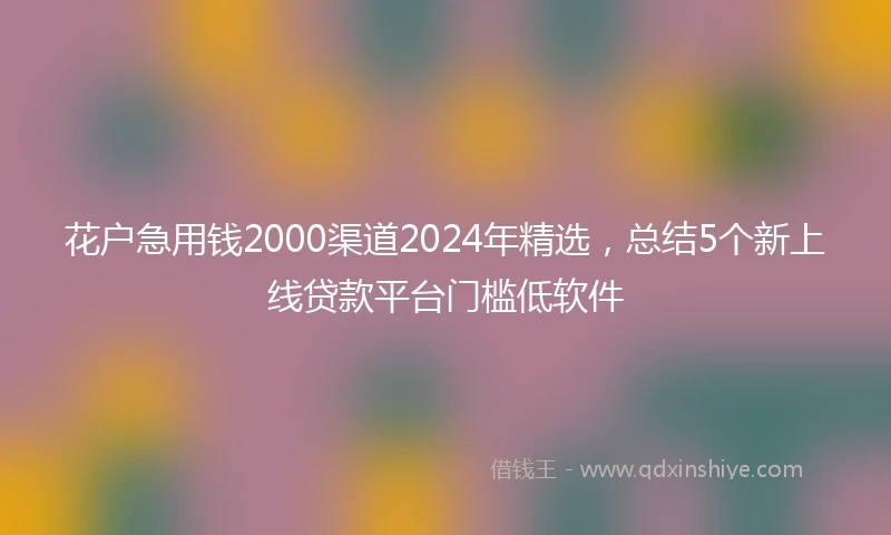 花户急用钱2000渠道2024年精选,总结5个新上线贷款平台门槛低软件