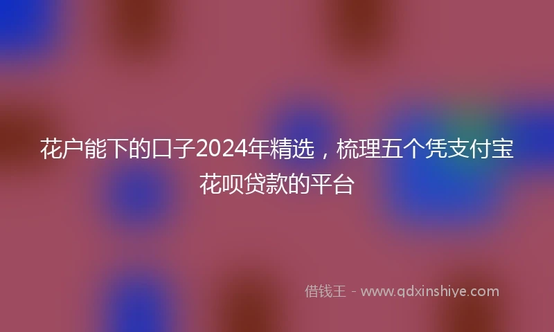 花户能下的口子2024年精选，梳理五个凭支付宝花呗贷款的平台