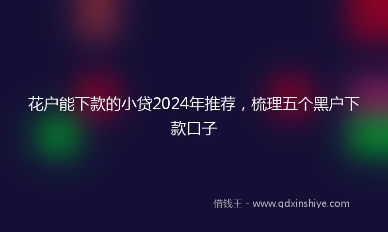 花户能下款的小贷2024年推荐，梳理五个黑户下款口子