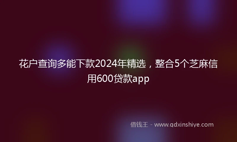 花户查询多能下款2024年精选，整合5个芝麻信用600贷款app