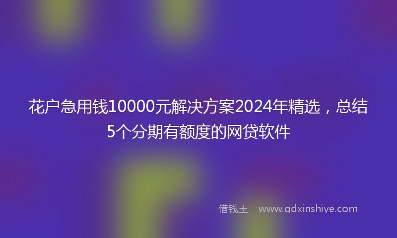 花户急用钱10000元解决方案2024年精选，总结5个分期有额度的网贷软件